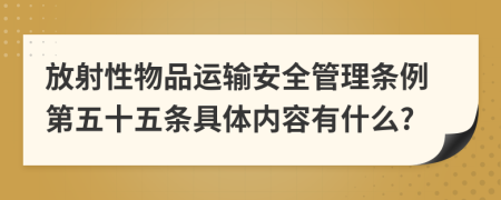 放射性物品运输安全管理条例第五十五条具体内容有什么?