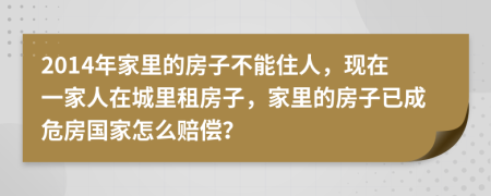 2014年家里的房子不能住人，现在一家人在城里租房子，家里的房子已成危房国家怎么赔偿？