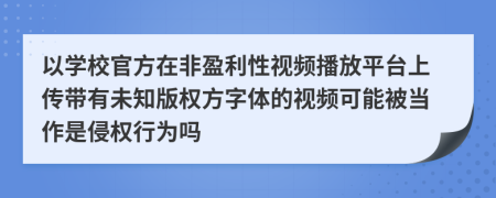 以学校官方在非盈利性视频播放平台上传带有未知版权方字体的视频可能被当作是侵权行为吗