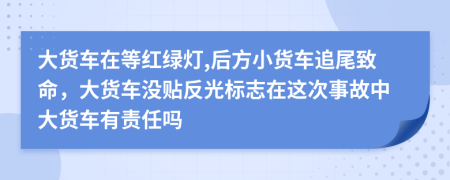 大货车在等红绿灯,后方小货车追尾致命，大货车没贴反光标志在这次事故中大货车有责任吗