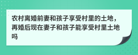 农村离婚前妻和孩子享受村里的土地，再婚后现在妻子和孩子能享受村里土地吗