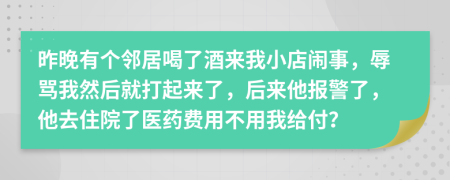 昨晚有个邻居喝了酒来我小店闹事，辱骂我然后就打起来了，后来他报警了，他去住院了医药费用不用我给付？