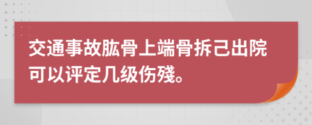 交通事故肱骨上端骨拆己出院可以评定几级伤殘。