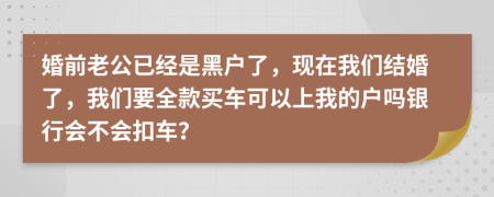 婚前老公已经是黑户了，现在我们结婚了，我们要全款买车可以上我的户吗银行会不会扣车？