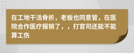 在工地干活骨折，老板也同意管，在医院合作医疗报销了，，打官司还能不能算工伤