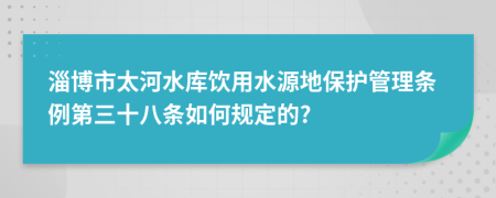 淄博市太河水库饮用水源地保护管理条例第三十八条如何规定的?