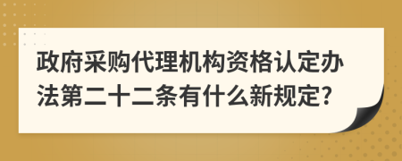 政府采购代理机构资格认定办法第二十二条有什么新规定?