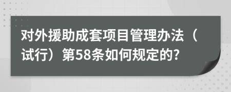 对外援助成套项目管理办法（试行）第58条如何规定的?