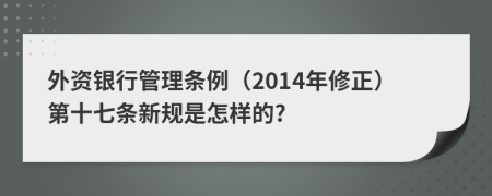 外资银行管理条例（2014年修正）第十七条新规是怎样的?