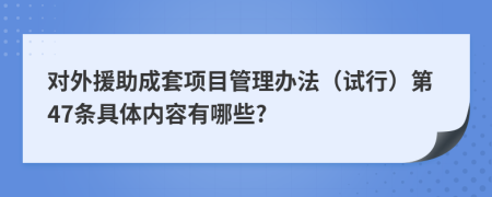 对外援助成套项目管理办法（试行）第47条具体内容有哪些?