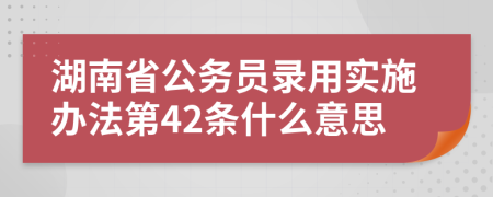 湖南省公务员录用实施办法第42条什么意思