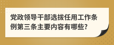 党政领导干部选拔任用工作条例第三条主要内容有哪些?