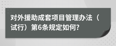 对外援助成套项目管理办法（试行）第6条规定如何?