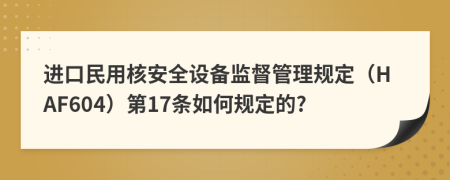 进口民用核安全设备监督管理规定（HAF604）第17条如何规定的?