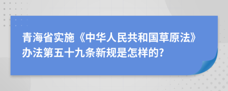 青海省实施《中华人民共和国草原法》办法第五十九条新规是怎样的?