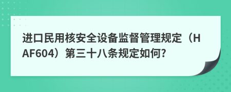 进口民用核安全设备监督管理规定（HAF604）第三十八条规定如何?