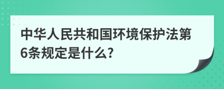 中华人民共和国环境保护法第6条规定是什么?