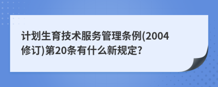 计划生育技术服务管理条例(2004修订)第20条有什么新规定?