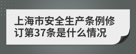 上海市安全生产条例修订第37条是什么情况