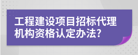 工程建设项目招标代理机构资格认定办法?