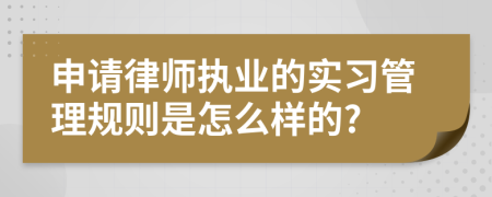 申请律师执业的实习管理规则是怎么样的?