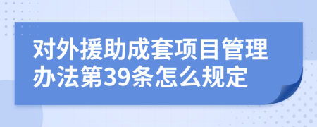 对外援助成套项目管理办法第39条怎么规定