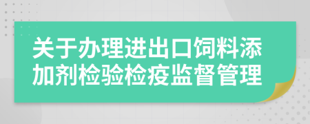 关于办理进出口饲料添加剂检验检疫监督管理