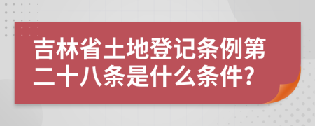 吉林省土地登记条例第二十八条是什么条件?