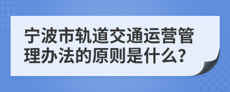 宁波市轨道交通运营管理办法的原则是什么？