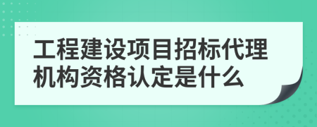 工程建设项目招标代理机构资格认定是什么