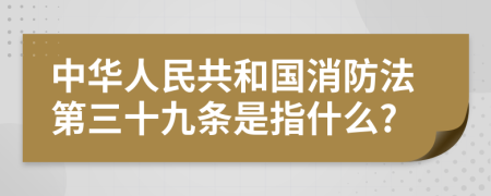 中华人民共和国消防法第三十九条是指什么?