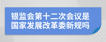 银监会第十二次会议是国家发展改革委新规吗