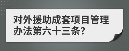 对外援助成套项目管理办法第六十三条？