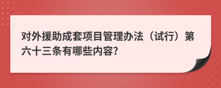 对外援助成套项目管理办法（试行）第六十三条有哪些内容?