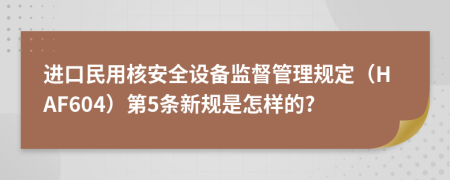 进口民用核安全设备监督管理规定（HAF604）第5条新规是怎样的?