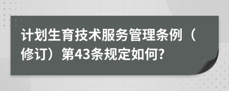 计划生育技术服务管理条例（修订）第43条规定如何?
