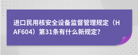 进口民用核安全设备监督管理规定（HAF604）第31条有什么新规定?