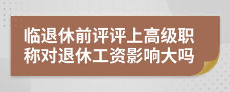 临退休前评评上高级职称对退休工资影响大吗