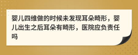 婴儿四维做的时候未发现耳朵畸形，婴儿出生之后耳朵有畸形，医院应负责任吗