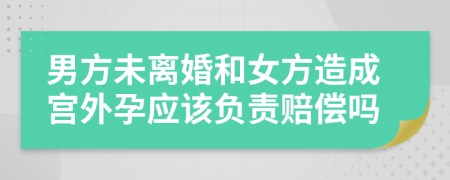 男方未离婚和女方造成宫外孕应该负责赔偿吗