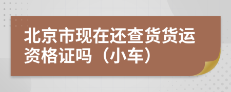 北京市现在还查货货运资格证吗（小车）