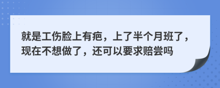 就是工伤脸上有疤，上了半个月班了，现在不想做了，还可以要求赔尝吗