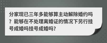 分家现已三年多能够算主动解除婚约吗？能够在不处理离婚证的情况下另行挂号成婚吗挂号成婚吗？