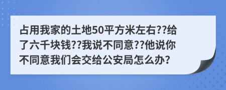 占用我家的土地50平方米左右??给了六千块钱??我说不同意??他说你不同意我们会交给公安局怎么办？