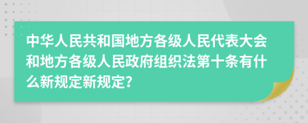 中华人民共和国地方各级人民代表大会和地方各级人民政府组织法第十条有什么新规定新规定？