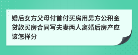 婚后女方父母付首付买房用男方公积金贷款买房合同写夫妻两人离婚后房产应该怎样分