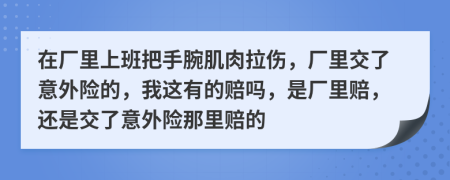 在厂里上班把手腕肌肉拉伤，厂里交了意外险的，我这有的赔吗，是厂里赔，还是交了意外险那里赔的