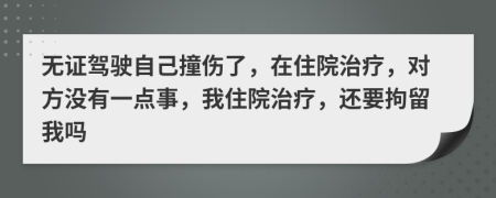 无证驾驶自己撞伤了，在住院治疗，对方没有一点事，我住院治疗，还要拘留我吗