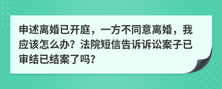 申述离婚已开庭，一方不同意离婚，我应该怎么办？法院短信告诉诉讼案子已审结已结案了吗？