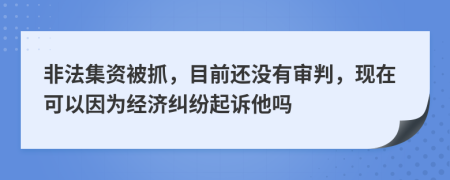 非法集资被抓，目前还没有审判，现在可以因为经济纠纷起诉他吗